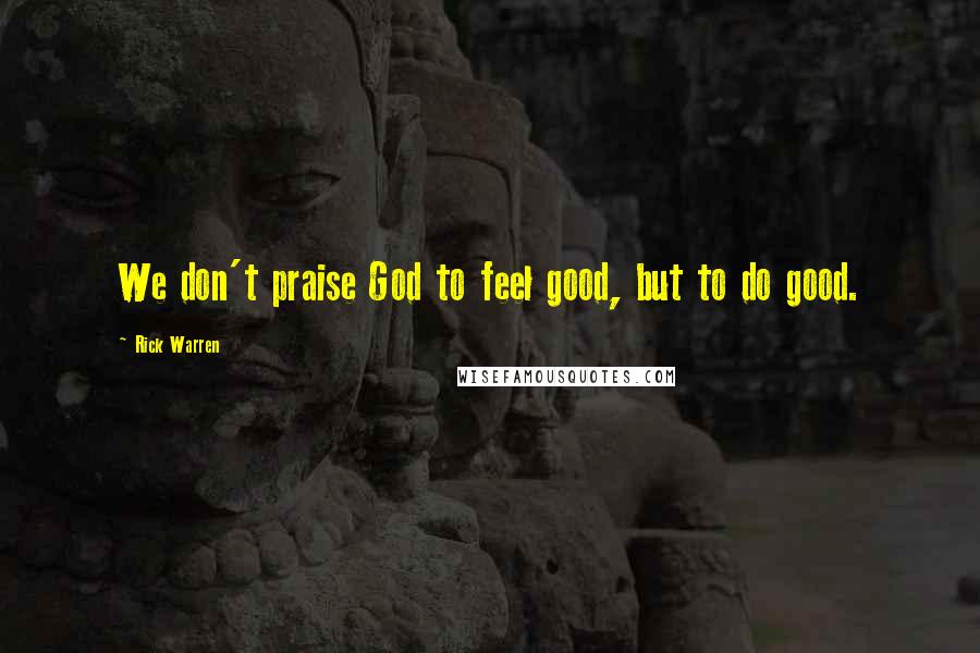 Rick Warren Quotes: We don't praise God to feel good, but to do good.
