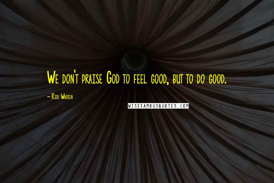 Rick Warren Quotes: We don't praise God to feel good, but to do good.