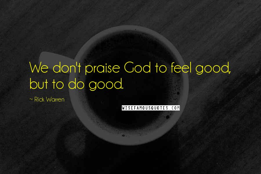 Rick Warren Quotes: We don't praise God to feel good, but to do good.
