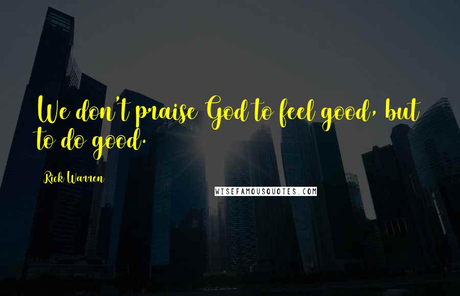Rick Warren Quotes: We don't praise God to feel good, but to do good.
