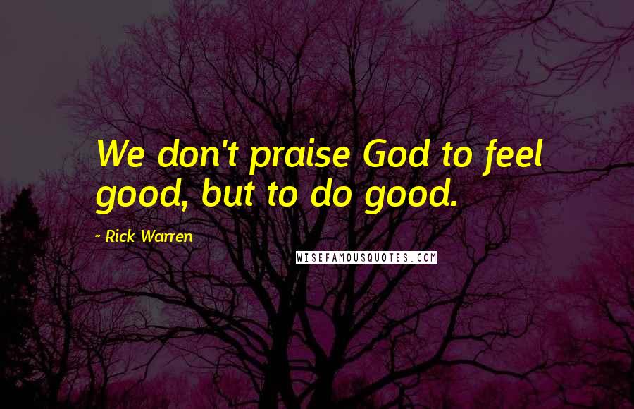Rick Warren Quotes: We don't praise God to feel good, but to do good.