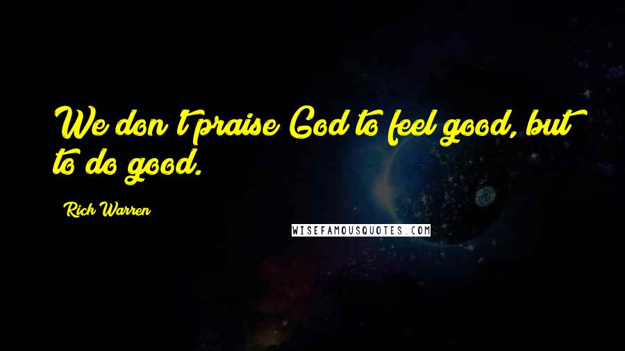 Rick Warren Quotes: We don't praise God to feel good, but to do good.