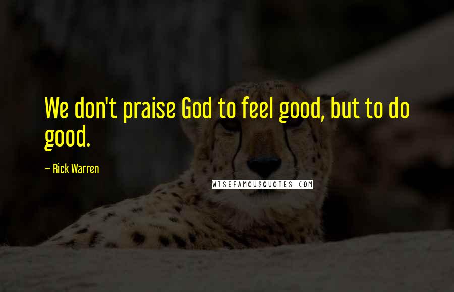 Rick Warren Quotes: We don't praise God to feel good, but to do good.