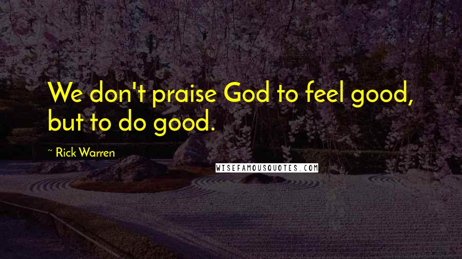 Rick Warren Quotes: We don't praise God to feel good, but to do good.