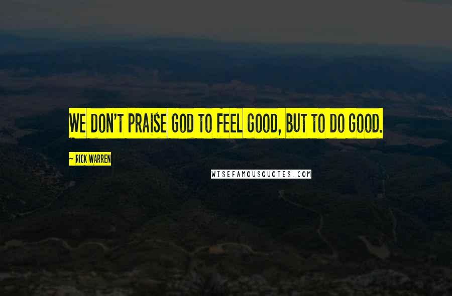 Rick Warren Quotes: We don't praise God to feel good, but to do good.