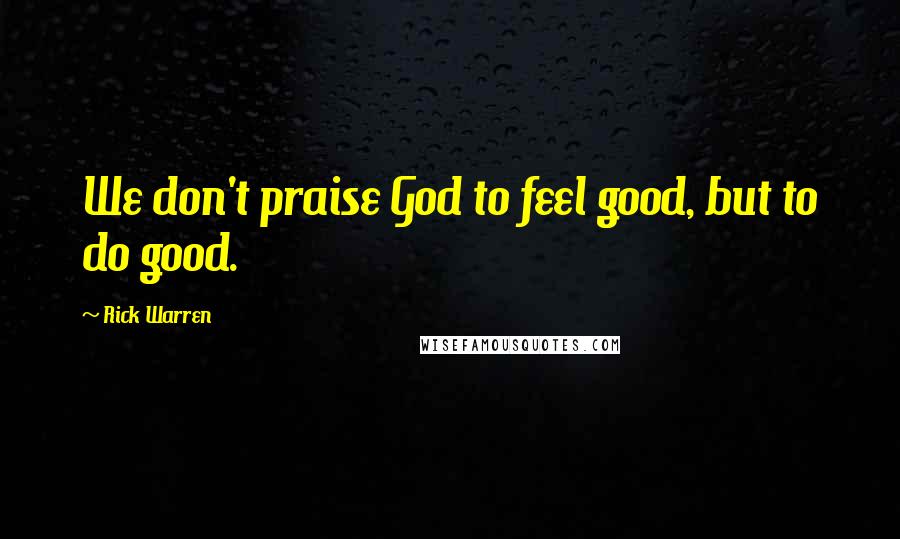 Rick Warren Quotes: We don't praise God to feel good, but to do good.