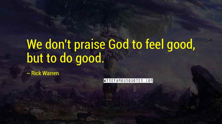 Rick Warren Quotes: We don't praise God to feel good, but to do good.