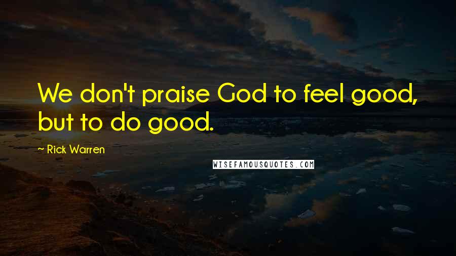 Rick Warren Quotes: We don't praise God to feel good, but to do good.
