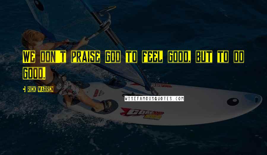 Rick Warren Quotes: We don't praise God to feel good, but to do good.