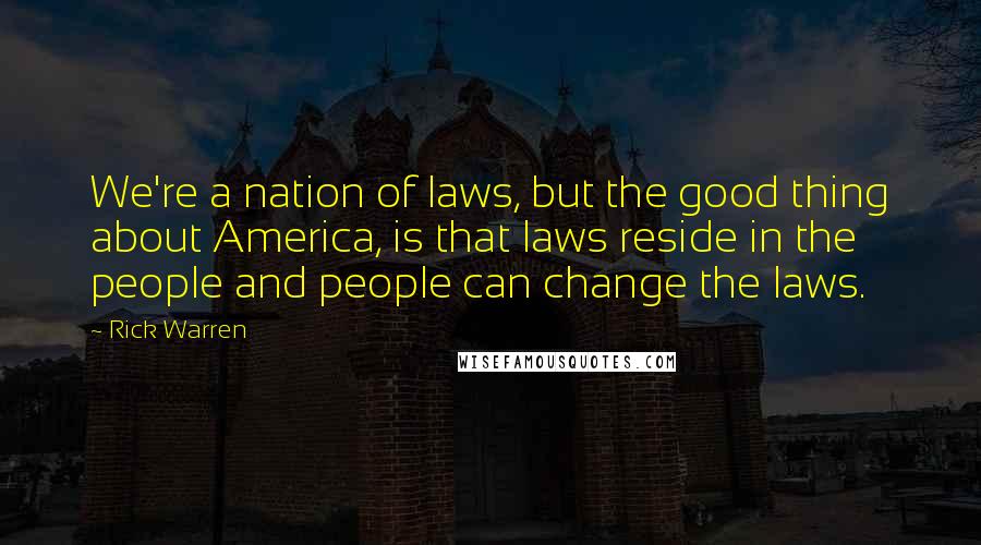 Rick Warren Quotes: We're a nation of laws, but the good thing about America, is that laws reside in the people and people can change the laws.