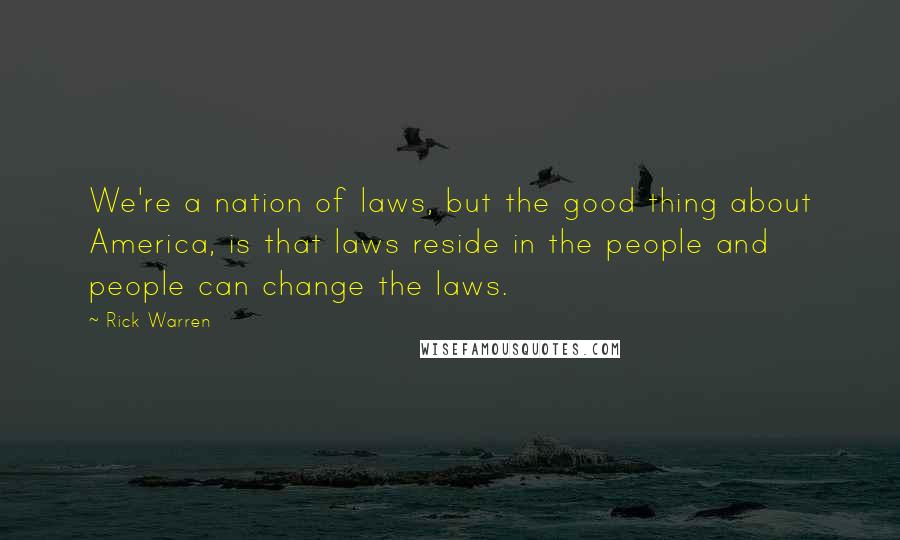 Rick Warren Quotes: We're a nation of laws, but the good thing about America, is that laws reside in the people and people can change the laws.