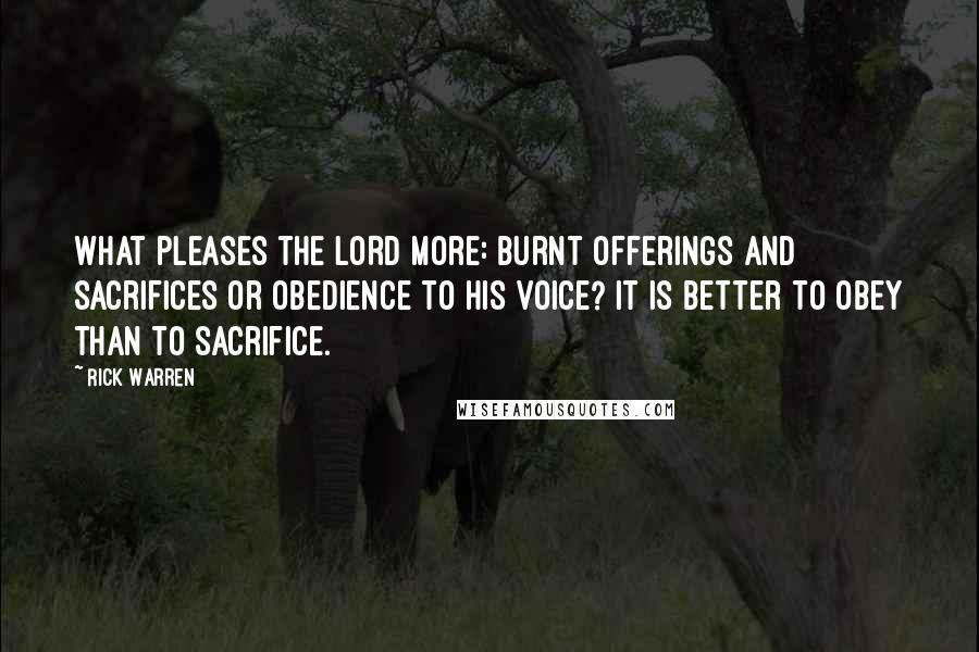 Rick Warren Quotes: What pleases the LORD more: burnt offerings and sacrifices or obedience to his voice? It is better to obey than to sacrifice.