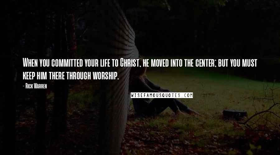 Rick Warren Quotes: When you committed your life to Christ, he moved into the center; but you must keep him there through worship.