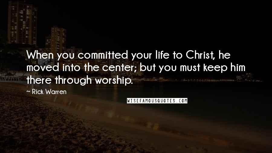 Rick Warren Quotes: When you committed your life to Christ, he moved into the center; but you must keep him there through worship.