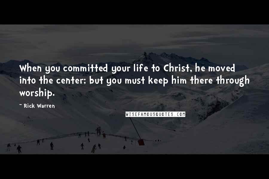 Rick Warren Quotes: When you committed your life to Christ, he moved into the center; but you must keep him there through worship.