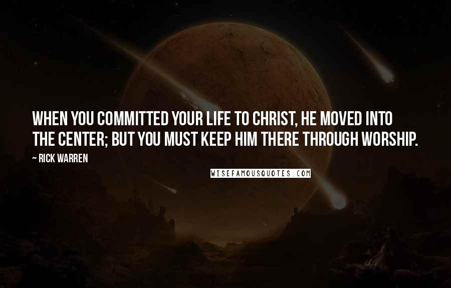 Rick Warren Quotes: When you committed your life to Christ, he moved into the center; but you must keep him there through worship.