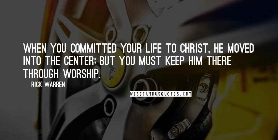 Rick Warren Quotes: When you committed your life to Christ, he moved into the center; but you must keep him there through worship.