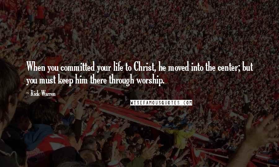 Rick Warren Quotes: When you committed your life to Christ, he moved into the center; but you must keep him there through worship.