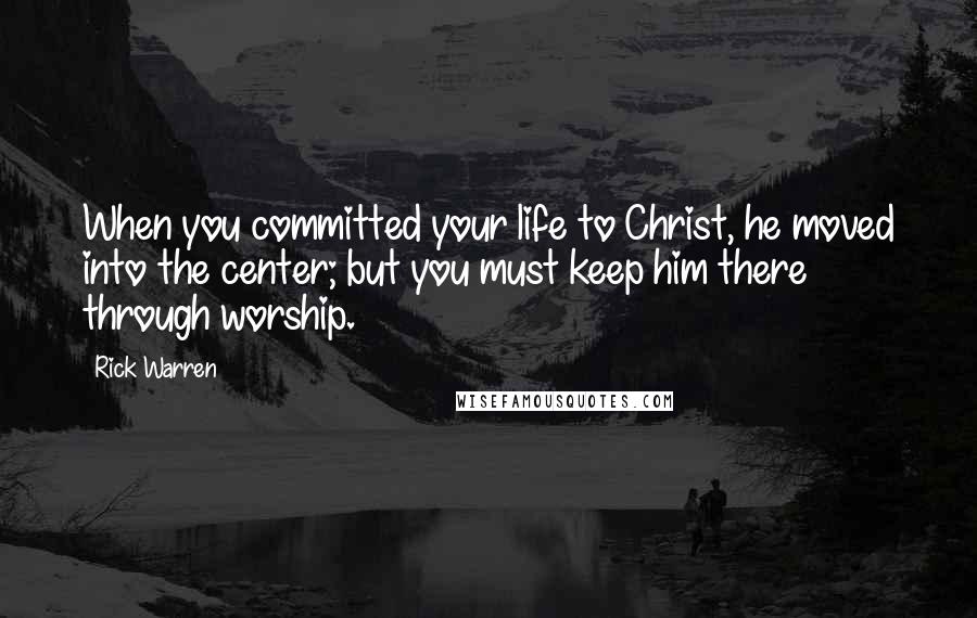 Rick Warren Quotes: When you committed your life to Christ, he moved into the center; but you must keep him there through worship.