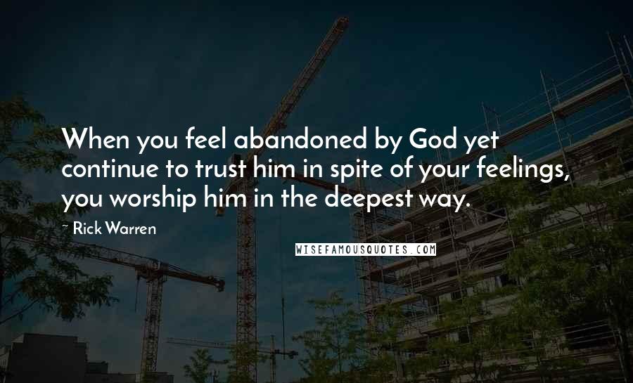 Rick Warren Quotes: When you feel abandoned by God yet continue to trust him in spite of your feelings, you worship him in the deepest way.