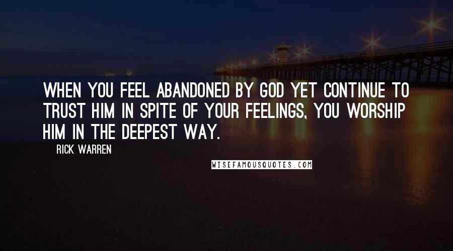 Rick Warren Quotes: When you feel abandoned by God yet continue to trust him in spite of your feelings, you worship him in the deepest way.