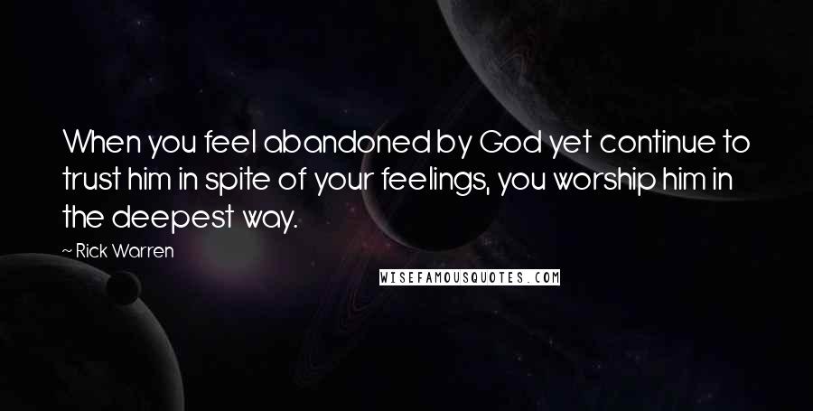 Rick Warren Quotes: When you feel abandoned by God yet continue to trust him in spite of your feelings, you worship him in the deepest way.