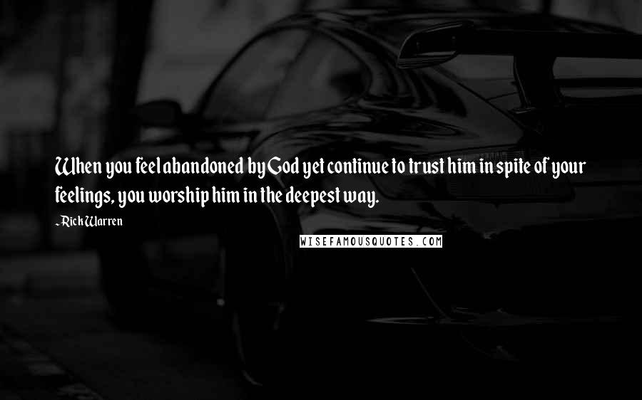 Rick Warren Quotes: When you feel abandoned by God yet continue to trust him in spite of your feelings, you worship him in the deepest way.