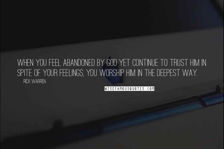 Rick Warren Quotes: When you feel abandoned by God yet continue to trust him in spite of your feelings, you worship him in the deepest way.