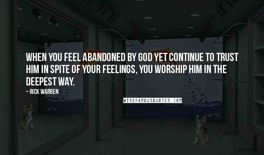 Rick Warren Quotes: When you feel abandoned by God yet continue to trust him in spite of your feelings, you worship him in the deepest way.