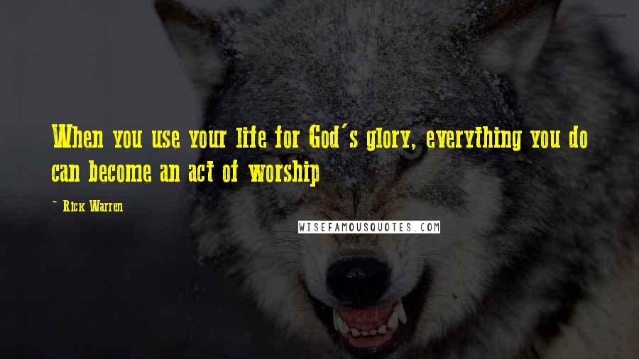 Rick Warren Quotes: When you use your life for God's glory, everything you do can become an act of worship