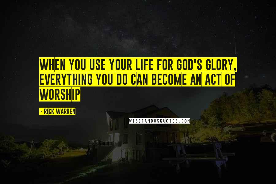 Rick Warren Quotes: When you use your life for God's glory, everything you do can become an act of worship