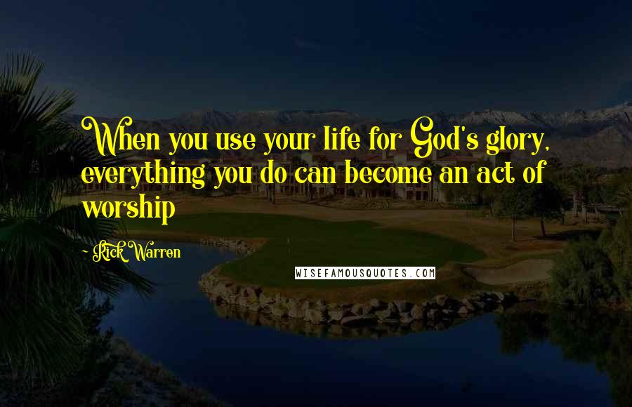 Rick Warren Quotes: When you use your life for God's glory, everything you do can become an act of worship