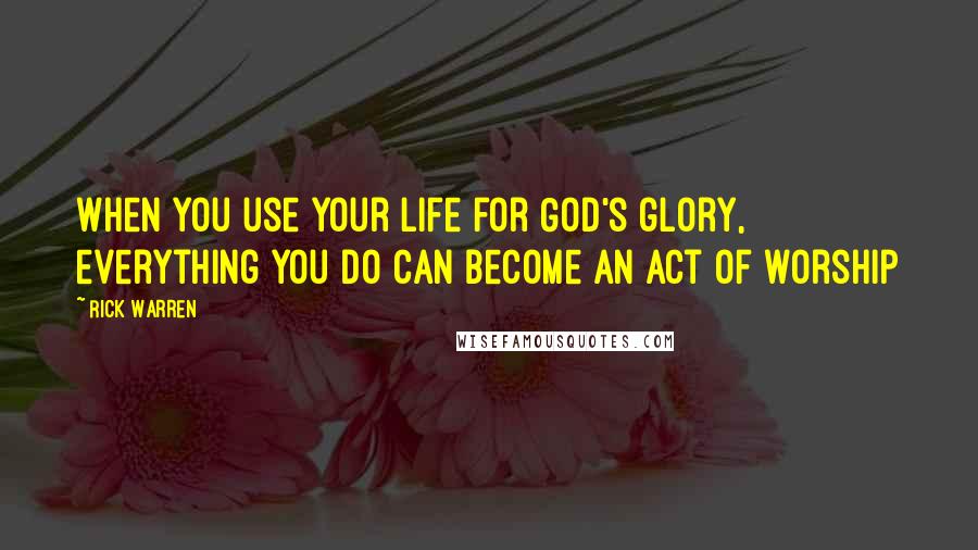 Rick Warren Quotes: When you use your life for God's glory, everything you do can become an act of worship