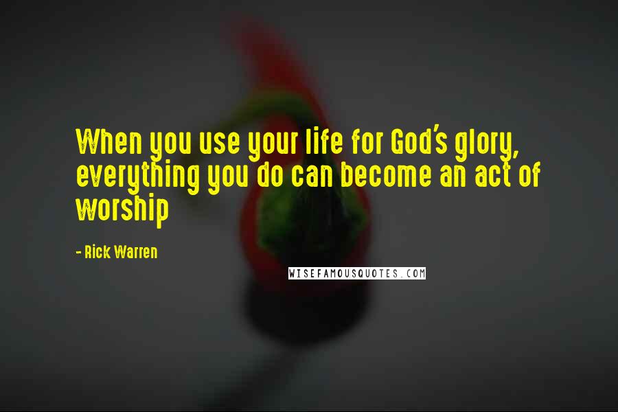 Rick Warren Quotes: When you use your life for God's glory, everything you do can become an act of worship