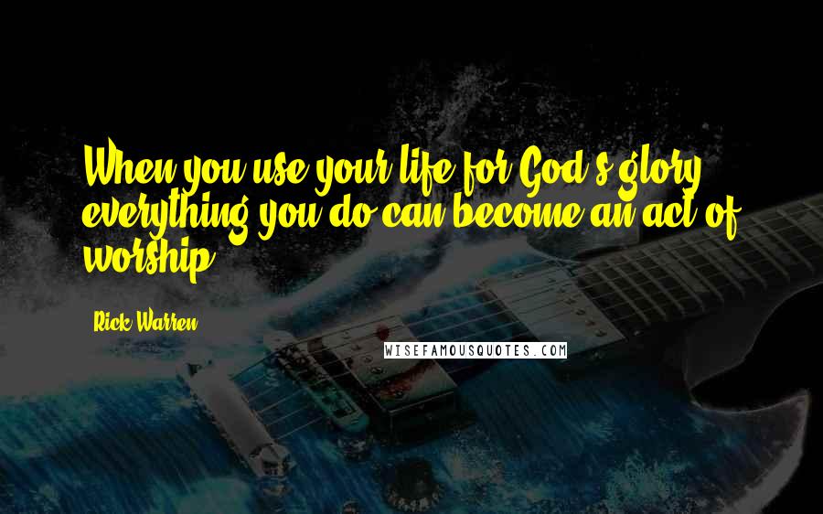 Rick Warren Quotes: When you use your life for God's glory, everything you do can become an act of worship