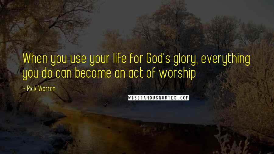 Rick Warren Quotes: When you use your life for God's glory, everything you do can become an act of worship