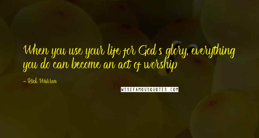 Rick Warren Quotes: When you use your life for God's glory, everything you do can become an act of worship