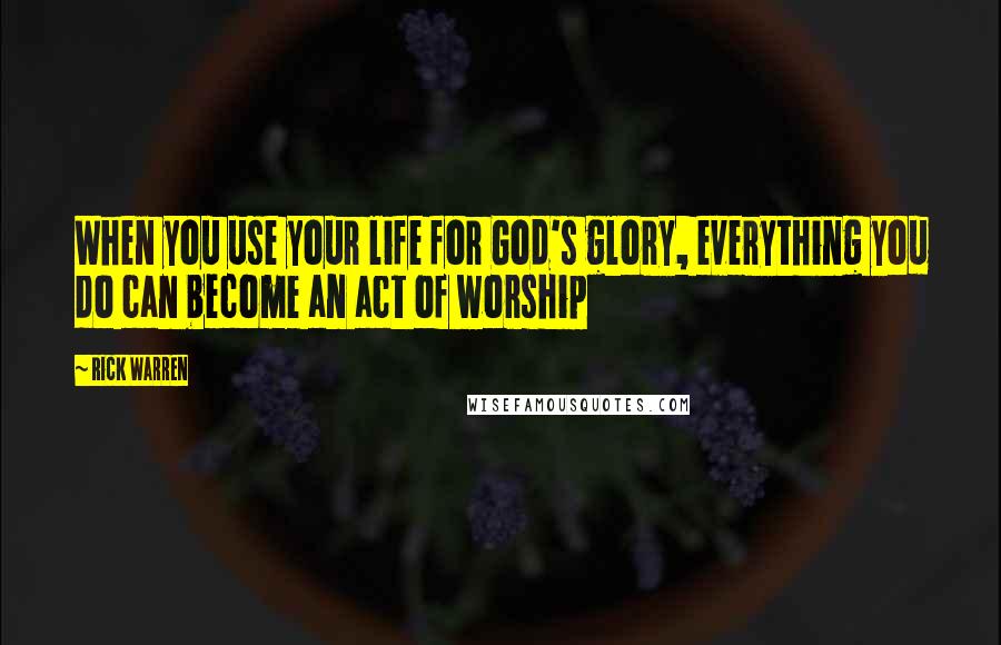 Rick Warren Quotes: When you use your life for God's glory, everything you do can become an act of worship