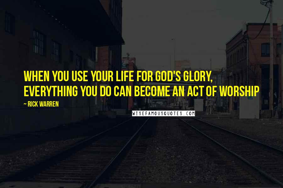 Rick Warren Quotes: When you use your life for God's glory, everything you do can become an act of worship