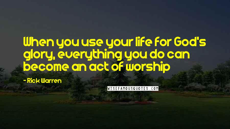 Rick Warren Quotes: When you use your life for God's glory, everything you do can become an act of worship