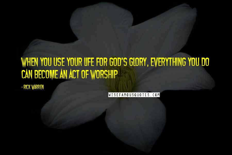 Rick Warren Quotes: When you use your life for God's glory, everything you do can become an act of worship