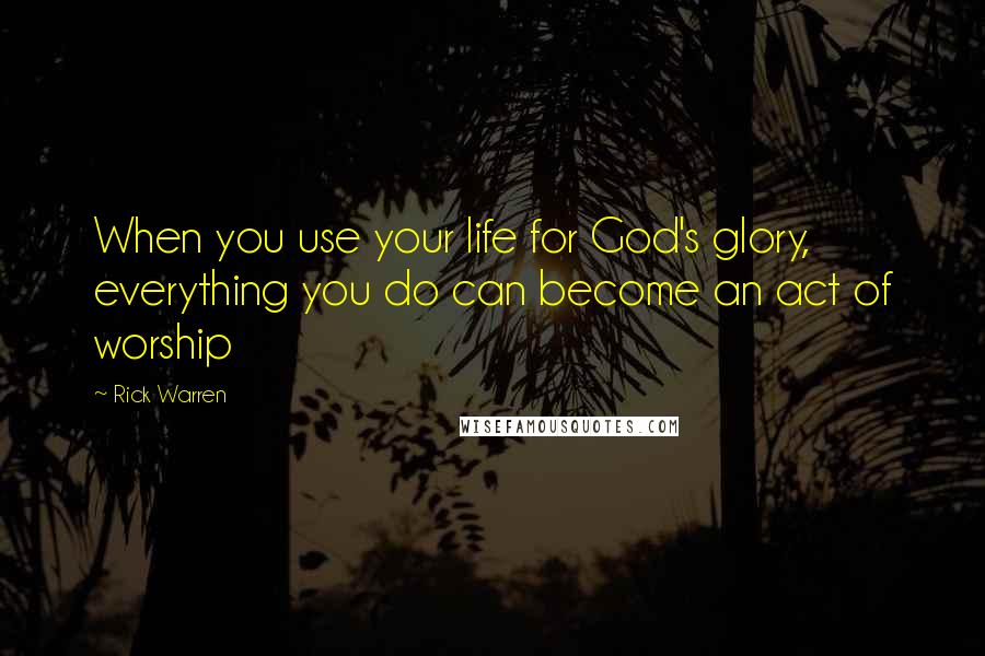 Rick Warren Quotes: When you use your life for God's glory, everything you do can become an act of worship