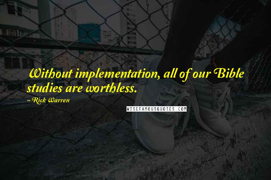 Rick Warren Quotes: Without implementation, all of our Bible studies are worthless.