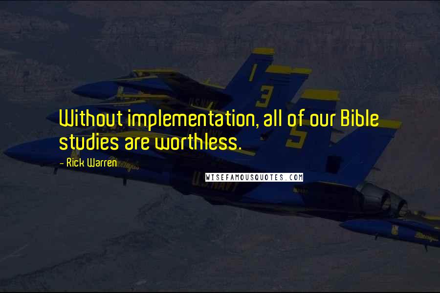 Rick Warren Quotes: Without implementation, all of our Bible studies are worthless.