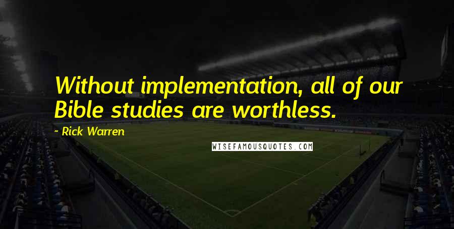 Rick Warren Quotes: Without implementation, all of our Bible studies are worthless.