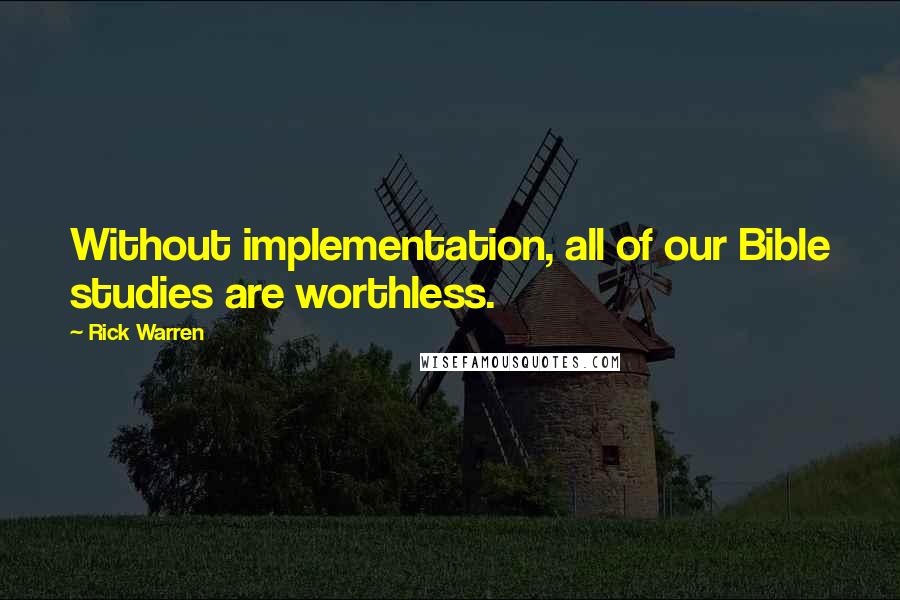 Rick Warren Quotes: Without implementation, all of our Bible studies are worthless.
