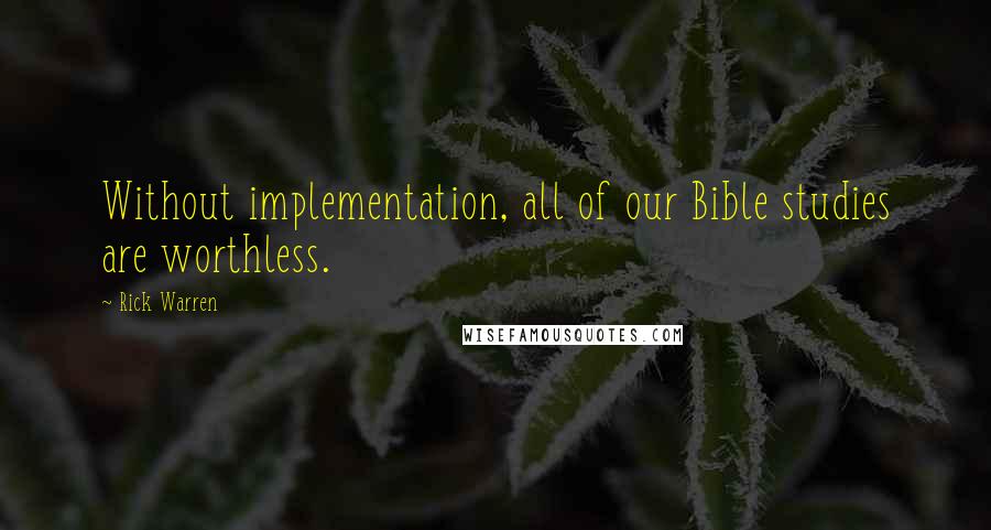 Rick Warren Quotes: Without implementation, all of our Bible studies are worthless.