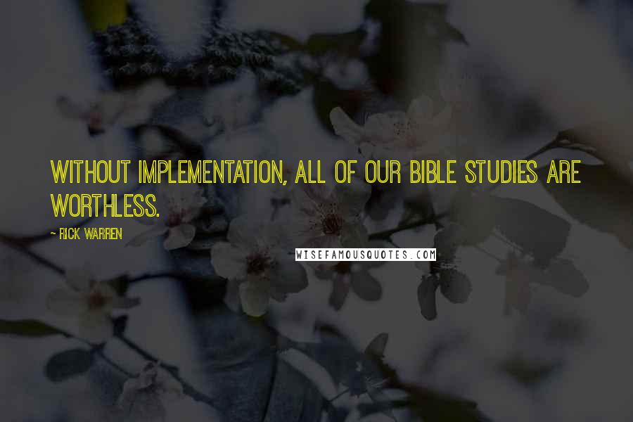 Rick Warren Quotes: Without implementation, all of our Bible studies are worthless.