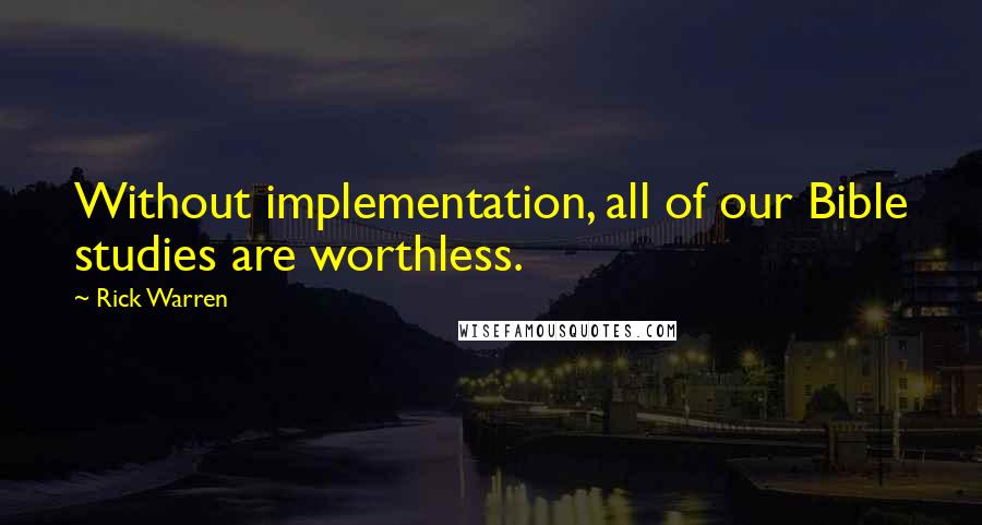 Rick Warren Quotes: Without implementation, all of our Bible studies are worthless.