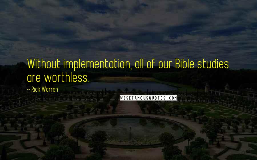 Rick Warren Quotes: Without implementation, all of our Bible studies are worthless.